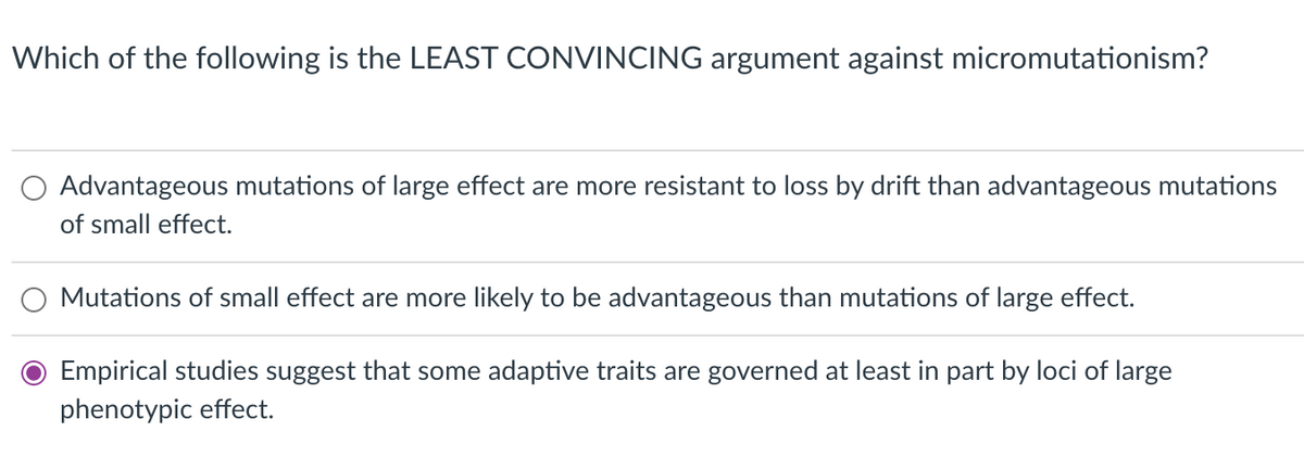 Which of the following is the LEAST CONVINCING argument against micromutationism?
Advantageous mutations of large effect are more resistant to loss by drift than advantageous mutations
of small effect.
Mutations of small effect are more likely to be advantageous than mutations of large effect.
Empirical studies suggest that some adaptive traits are governed at least in part by loci of large
phenotypic effect.