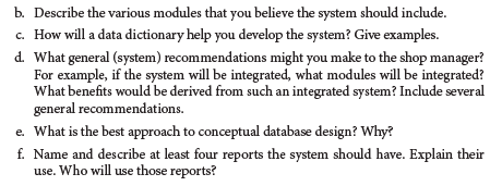 b. Describe the various modules that you believe the system should include.
c. How will a data dictionary help you develop the system? Give examples.
d. What general (system) recommendations might you make to the shop manager?
For example, if the system will be integrated, what modules will be integrated?
What benefits would be derived from such an integrated system? Include several
general recommendations.
e. What is the best approach to conceptual database design? Why?
f. Name and describe at least four reports the system should have. Explain their
use. Who will use those reports?