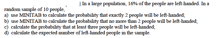 In a large population, 16% of the people are left-handed. In a
random sample of 10 people,
a) use MINITAB to calculate the probability that exactly 2 people will be left-handed;
b) use MINITAB to calculate the probability that no more than 2 people will be left-handed;
c) calculate the probability that at least three people will be left-handed;
d) calculate the expected number of left-handed people in the sample.