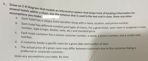 1. Draw an E-R Diagram that models an information system that keeps track of booking information for
several hotels within a chain. Use the notation that is used in the text and in class. State any other
assumptions you make. I
a. Each hotel has a unique hotel identifier along with a name, location, and phone number.
b.
Each hotel has different numbers and types of rooms. For a given hotel, each room is assigned a room
number, type (single, double, suite, etc.) and standard price.
Each hotel customer has a unique customer number, a name, a phone number, and a credit card
number.
C.
d. A customer books a specific room for a given date and number of days.
e. The actual price of a given room may differ between customers due to the customer being a
preferred or corporate customer.
State any assumptions you make. Be clear.