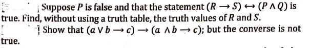 Suppose P is false and that the statement (RS) → (PAQ) is
true. Find, without using a truth table, the truth values of R and S.
[
true.
Show that (a v bc)(a Abc); but the converse is not