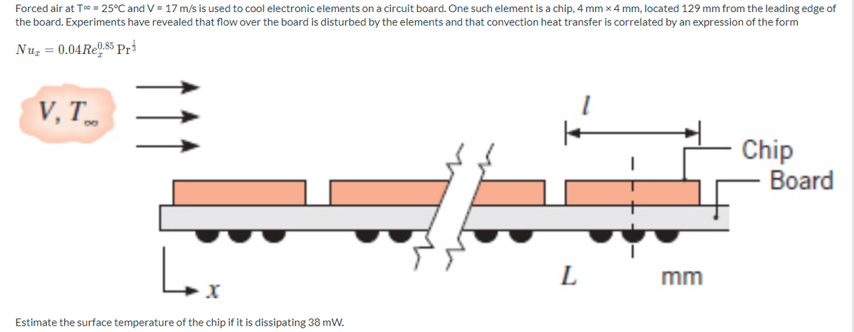 Forced air at T0 = 25°C and V = 17 m/s is used to cool electronic elements on a circuit board. One such element is a chip, 4 mm x 4 mm, located 129 mm from the leading edge of
the board. Experiments have revealed that flow over the board is disturbed by the elements and that convection heat transfer is correlated by an expression of the form
Nuz = 0.04RE0.85 Pr3
V, T.
Chip
Board
L
mm
Estimate the surface temperature of the chip if it is dissipating 38 mW.
