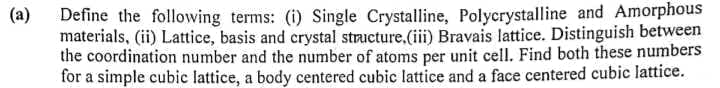 Define the following terms: (i) Single Crystalline, Polycrystalline and Amorphous
materials, (ii) Lattice, basis and crystal structure,(iii) Bravais lattice. Distinguish between
the coordination number and the number of atoms per unit cell. Find both these numbers
for a simple cubic lattice, a body centered cubic lattice and a face centered cubic lattice.
(a)
