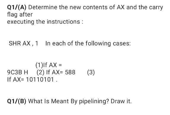 Q1/(A) Determine the new contents of AX and the carry
flag after
executing the instructions :
SHR AX, 1 In each of the following cases:
(1)lf AX =
(2) If AX= 588
If AX= 10110101.
9C3B H
(3)
Q1/(B) What Is Meant By pipelining? Draw it.
