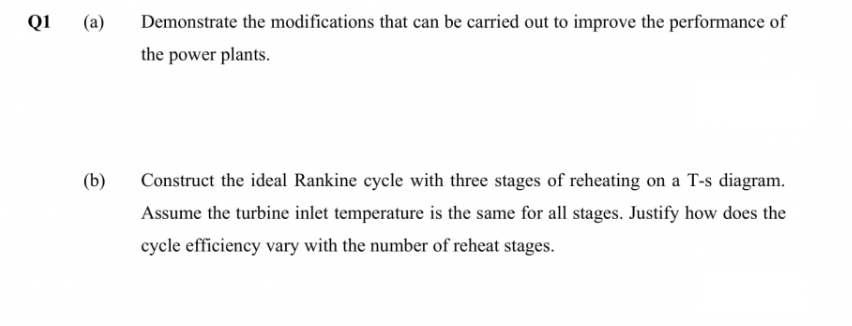 Q1 (a)
Demonstrate the modifications that can be carried out to improve the performance of
the power plants.
(b)
Construct the ideal Rankine cycle with three stages of reheating on a T-s diagram.
Assume the turbine inlet temperature is the same for all stages. Justify how does the
cycle efficiency vary with the number of reheat stages.
