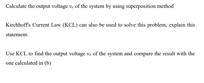 Calculate the output voltage vo of the system by using superposition method
Kirchhoff's Current Law (KCL) can also be used to solve this problem, explain this
statement.
Use KCL to find the output voltage vo of the system and compare the result with the
one calculated in (b)
