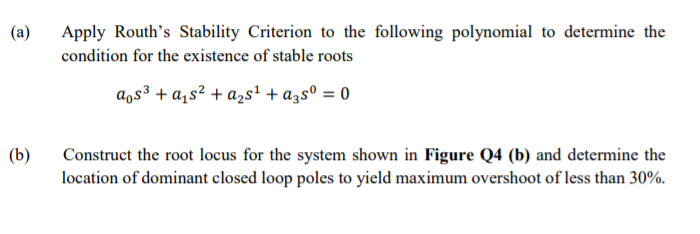 (a)
Apply Routh's Stability Criterion to the following polynomial to determine the
condition for the existence of stable roots
aos³ + a,s² + azs' + a3sº = 0
(b)
Construct the root locus for the system shown in Figure Q4 (b) and determine the
location of dominant closed loop poles to yield maximum overshoot of less than 30%.
