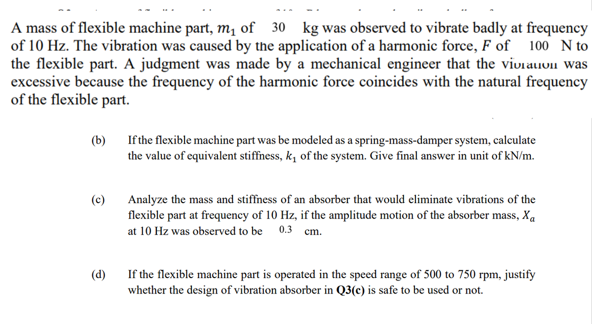 A mass of flexible machine part, m1 of 30 kg was observed to vibrate badly at frequency
of 10 Hz. The vibration was caused by the application of a harmonic force, F of
the flexible part. A judgment was made by a mechanical engineer that the viviauon was
excessive because the frequency of the harmonic force coincides with the natural frequency
of the flexible part.
100 N to
(b)
If the flexible machine part was be modeled as a spring-mass-damper system, calculate
the value of equivalent stiffness, k, of the system. Give final answer in unit of kN/m.
(c)
Analyze the mass and stiffness of an absorber that would eliminate vibrations of the
flexible part at frequency of 10 Hz, if the amplitude motion of the absorber mass, Xa
at 10 Hz was observed to be
0.3
cm.
(d)
If the flexible machine part is operated in the speed range of 500 to 750 rpm, justify
whether the design of vibration absorber in Q3(c) is safe to be used or not.
