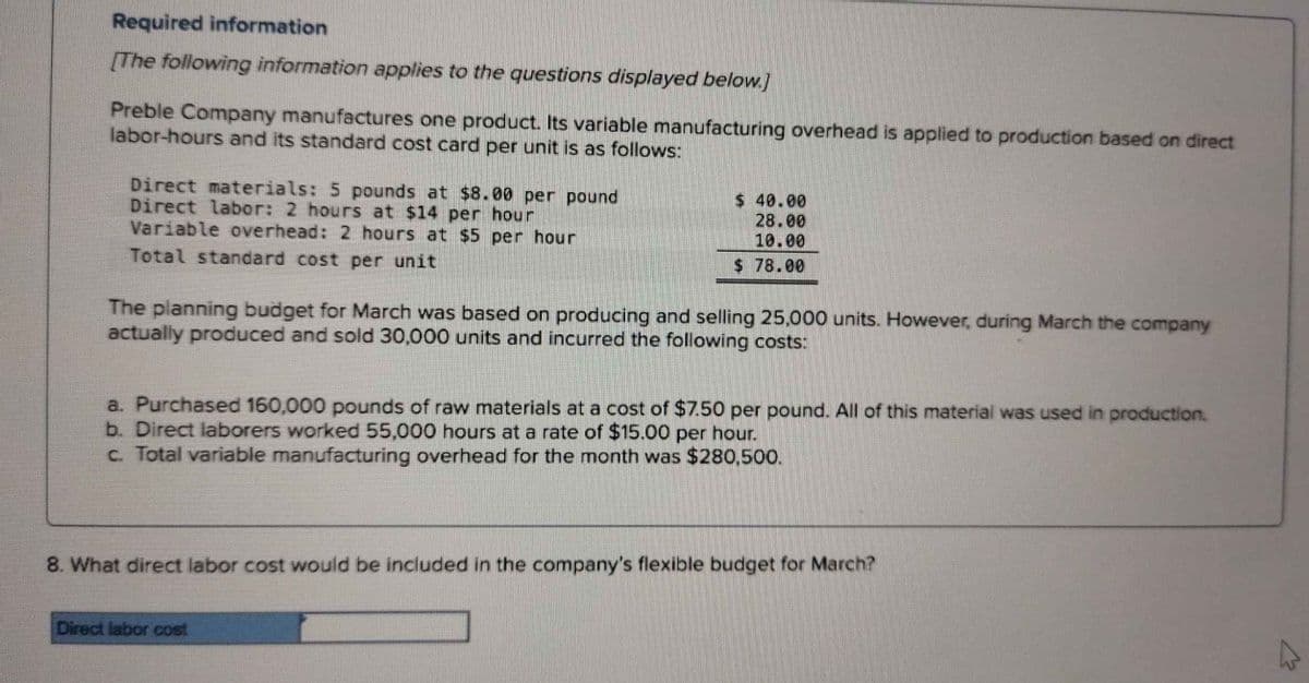 Required information
[The following information applies to the questions displayed below.]
Preble Company manufactures one product. Its variable manufacturing overhead is applied to production based on direct
labor-hours and its standard cost card per unit is as follows:
Direct materials: 5 pounds at $8.00 per pound
Direct labor: 2 hours at $14 per hour
Variable overhead: 2 hours at $5 per hour
Total standard cost per unit
$ 40.00
28.00
10.00
$78.00
The planning budget for March was based on producing and selling 25,000 units. However, during March the company
actually produced and sold 30,000 units and incurred the following costs:
a. Purchased 160,000 pounds of raw materials at a cost of $7.50 per pound. All of this material was used in production.
b. Direct laborers worked 55,000 hours at a rate of $15.00 per hour.
c. Total variable manufacturing overhead for the month was $280,500.
8. What direct labor cost would be included in the company's flexible budget for March?
Direct labor cost