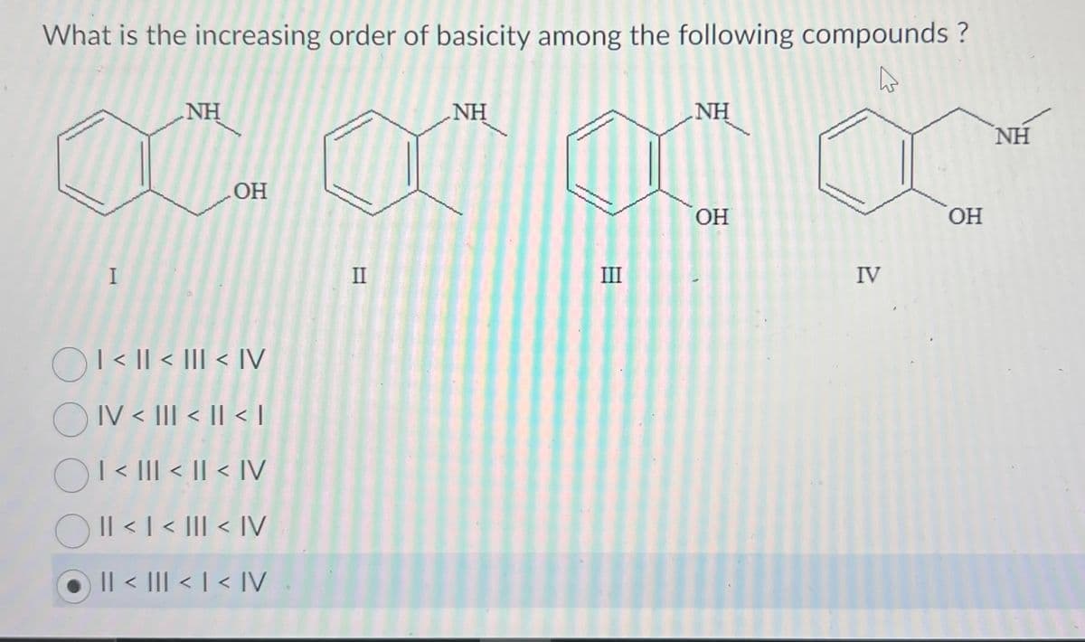 What is the increasing order of basicity among the following compounds ?
I
NH
OH
| < | < III < IV
OIV < III < II < 1
I < III < II < IV
OII < | < ||| < |V
|| < ||| < | < IV
II
NH
III
NH
OH
IV
OH
NH