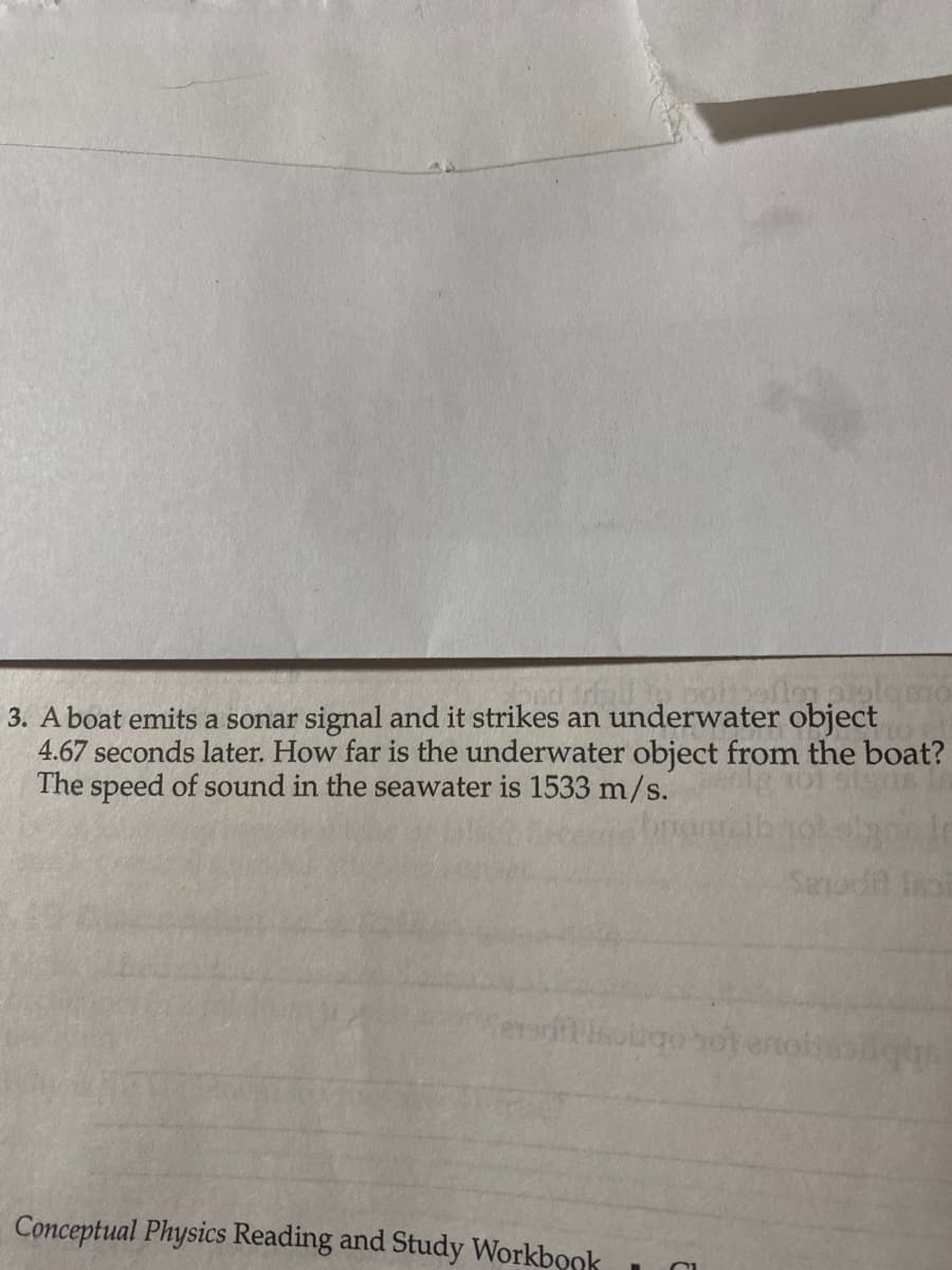3. A boat emits a sonar signal and it strikes an underwater object
4.67 seconds later. How far is the underwater object from the boat?
The speed of sound in the seawater is 1533 m/s.
Conceptual Physics Reading and Study Workbook