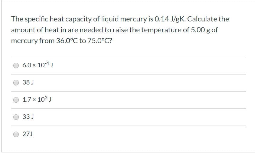 The specific heat capacity of liquid mercury is 0.14 J/gK. Calculate the
amount of heat in are needed to raise the temperature of 5.00 g of
mercury from 36.0°C to 75.0°C?
6.0 x 10-4 J
38 J
1.7 x 103 J
33 J
27J
