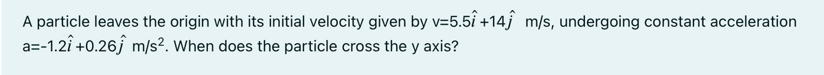 A particle leaves the origin with its initial velocity given by v=5.5i +14j m/s, undergoing constant acceleration
a=-1.2î +0.26j m/s?. When does the particle cross the y axis?
