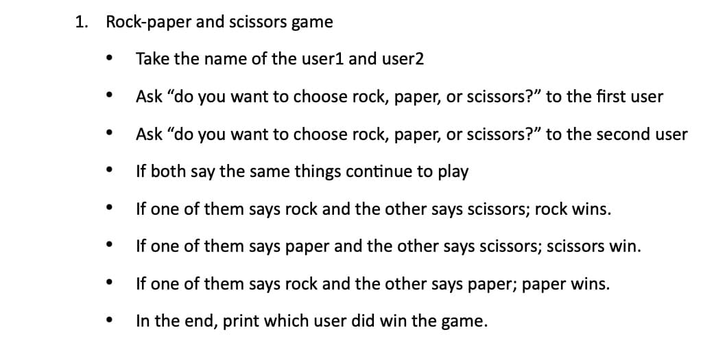 1. Rock-paper and scissors game
Take the name of the user1 and user2
Ask "do you want to choose rock, paper, or scissors?" to the first user
Ask "do you want to choose rock, paper, or scissors?" to the second user
If both say the same things continue to play
If one of them says rock and the other says scissors; rock wins.
If one of them says paper and the other says scissors; scissors win.
If one of them says rock and the other says paper; paper wins.
In the end, print which user did win the game.
