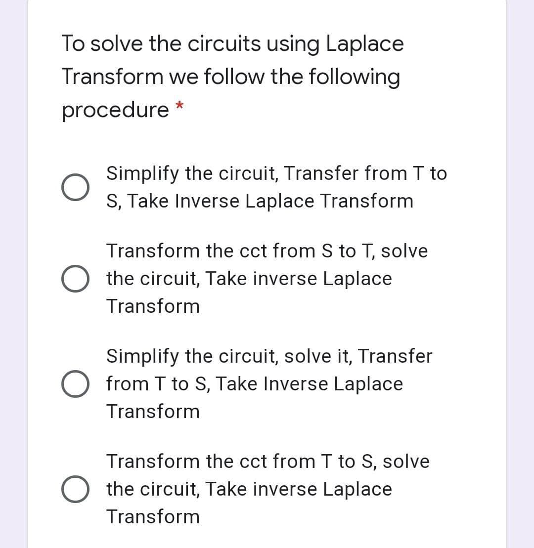 To solve the circuits using Laplace
Transform we follow the following
procedure *
Simplify the circuit, Transfer from T to
S, Take Inverse Laplace Transform
Transform the cct from S to T, solve
the circuit, Take inverse Laplace
Transform
Simplify the circuit, solve it, Transfer
O from T to S, Take Inverse Laplace
Transform
Transform the cct from I to S,
solve
the circuit, Take inverse Laplace
Transform
