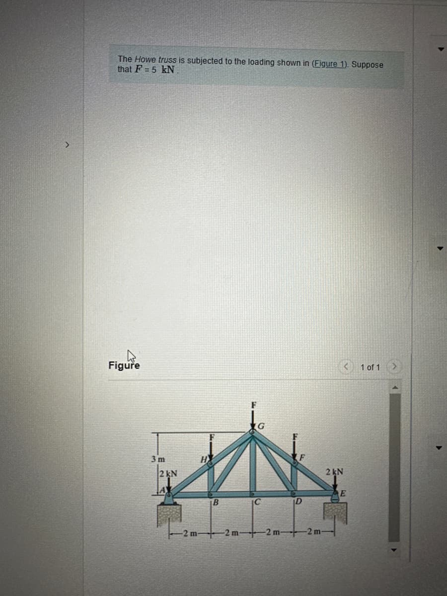 The Howe truss is subjected to the loading shown in (Figure 1). Suppose
that F = 5 kN.
Figure
LIN
B
3 m
2 kN
-2 m
C
+2m2 m-
D
-2 m-
2 kN
E
1 of 1 >