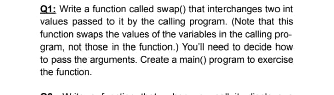 Q1: Write a function called swap() that interchanges two int
values passed to it by the calling program. (Note that this
function swaps the values of the variables in the calling pro-
gram, not those in the function.) You'll need to decide how
to pass the arguments. Create a main() program to exercise
the function.
