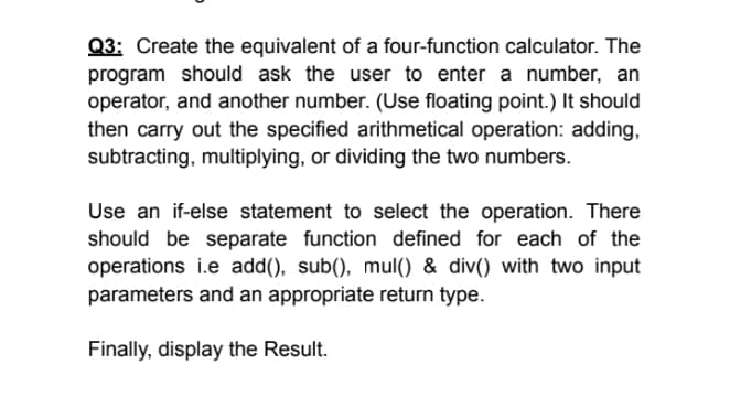 Q3: Create the equivalent of a four-function calculator. The
program should ask the user to enter a number, an
operator, and another number. (Use floating point.) It should
then carry out the specified arithmetical operation: adding,
subtracting, multiplying, or dividing the two numbers.
Use an if-else statement to select the operation. There
should be separate function defined for each of the
operations i.e add(), sub(), mul() & div() with two input
parameters and an appropriate return type.
Finally, display the Result.
