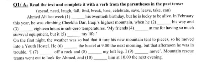 Q1/A- Read the text and complete it with a verb from the parentheses in the past tense:
(spend, need, laugh, fall, find, break, lose, celebrate, save, leave, take, can)
Ahmed Ali last week (1) his twentieth birthday, but he is lucky to be alive. In February
his way and
this year, he was climbing Cheekha Dar, Iraqi's highest mountain, when he (2)
(3) eighteen hours in sub-zero temperatures. "My friends (4)_
my life.'
at me for having so much
survival equipment, but it (5)
On the first night, the weather was so bad that it tore his new mountain tent to pieces, so he moved
the hostel at 9.00 the next morning, but that afternoon he was in
my left leg. I (9)
move'. Mountain rescue
into a Youth Hostel. He (6)_
trouble. 'I (7)
off a rock and (8)
teams went out to look for Ahmed, and (10)
him at 10.00 the next evening.