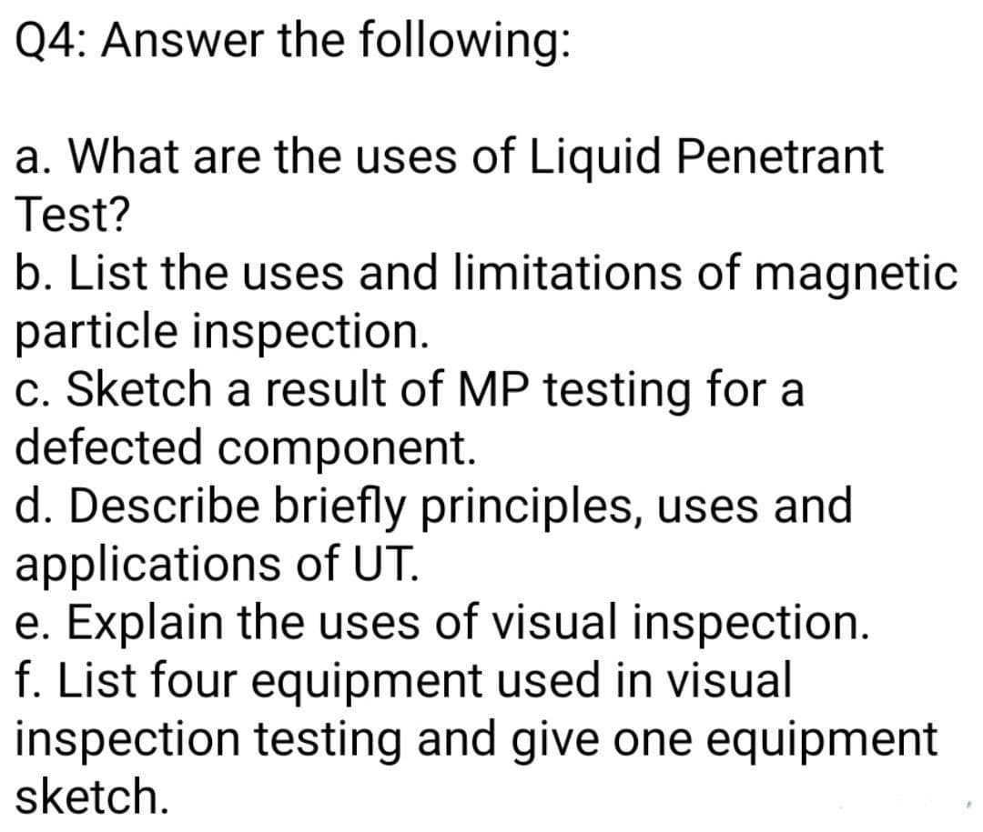 Q4: Answer the following:
a. What are the uses of Liquid Penetrant
Test?
b. List the uses and limitations of magnetic
particle inspection.
c. Sketch a result of MP testing for a
defected component.
d. Describe briefly principles, uses and
applications of UT.
e. Explain the uses of visual inspection.
f. List four equipment used in visual
inspection testing and give one equipment
sketch.
