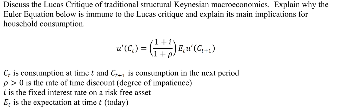 Discuss the Lucas Critique of traditional structural Keynesian macroeconomics. Explain why the
Euler Equation below is immune to the Lucas critique and explain its main implications for
household consumption.
u' (C₁) = (1 + 1) E₁u' (C (+1)
Ct is consumption at time t and C++1 is consumption in the next period
p> 0 is the rate of time discount (degree of impatience)
i is the fixed interest rate on a risk free asset
Et is the expectation at time t (today)