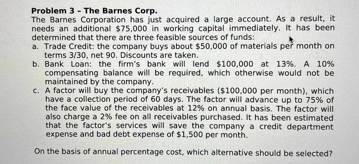 Problem 3 - The Barnes Corp.
The Barnes Corporation has just acquired a large account. As a result, it
needs an additional $75,000 in working capital immediately. It has been
determined that there are three feasible sources of funds:
a. Trade Credit: the company buys about $50,000 of materials per month on
terms 3/30, net 90. Discounts are taken.
b. Bank Loan: the firm's bank will lend $100,000 at 13%. A 10%
compensating balance will be required, which otherwise would not be
maintained by the company.
c. A factor will buy the company's receivables ($100,000 per month), which
have a collection period of 60 days. The factor will advance up to 75% of
the face value of the receivables at 12% on annual basis. The factor will
also charge a 2% fee on all receivables purchased. It has been estimated
that the factor's services will save the company a credit department
expense and bad debt expense of $1,500 per month.
On the basis of annual percentage cost, which alternative should be selected?