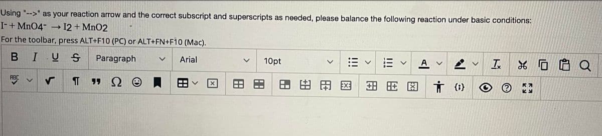 Using "-->" as your reaction arrow and the correct subscript and superscripts as needed, please balance the following reaction under basic conditions:
I- + MnO4-
+ I2 + MnO2
For the toolbar, press ALT+F10 (PC) or ALT+FN+F10 (Mac).
BIUS
Paragraph
Arial
ABC
->
TDO
x
10pt
月 田出田
三
由用图
AV
}
v
Ix
②
K
RA
EU
0 Q