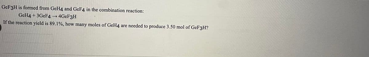 GeF3H is formed from GeH4 and GeF4 in the combination reaction:
GeH4 + 3GeF4 ->> 4GeF3H
If the reaction yield is 89.1%, how many moles of GeH4 are needed to produce 3.50 mol of GeF3H?