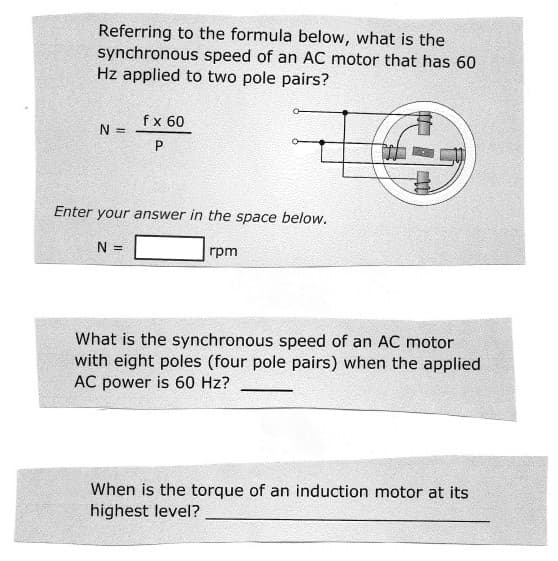 Referring to the formula below, what is the
synchronous speed of an AC motor that has 60
Hz applied to two pole pairs?
fx 60
N =
P
Enter your answer in the space below.
N =
rpm
What is the synchronous speed of an AC motor
with eight poles (four pole pairs) when the applied
AC power is 60 Hz?
When is the torque of an induction motor at its
highest level?
