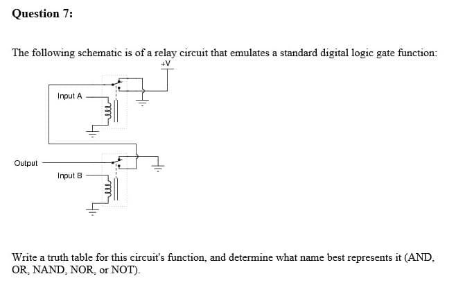 Question 7:
The following schematic is of a relay circuit that emulates a standard digital logic gate function:
+V
Input A
Output
Input B
Write a truth table for this circuit's function, and determine what name best represents it (AND,
OR, NAND, NOR, or NOT).
