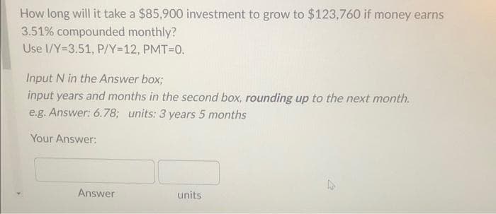 How long will it take a $85,900 investment to grow to $123,760 if money earns
3.51% compounded monthly?
Use I/Y=3.51, P/Y=12, PMT=0.
Input N in the Answer box;
input years and months in the second box, rounding up to the next month.
e.g. Answer: 6.78; units: 3 years 5 months
Your Answer:
Answer
units