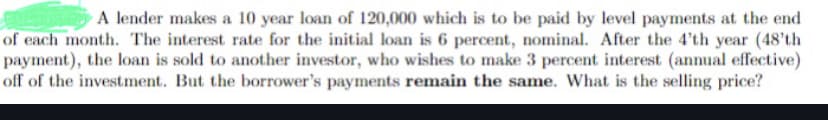 A lender makes a 10 year loan of 120,000 which is to be paid by level payments at the end
of each month. The interest rate for the initial loan is 6 percent, nominal. After the 4'th year (48'th
payment), the loan is sold to another investor, who wishes to make 3 percent interest (annual effective)
off of the investment. But the borrower's payments remain the same. What is the selling price?