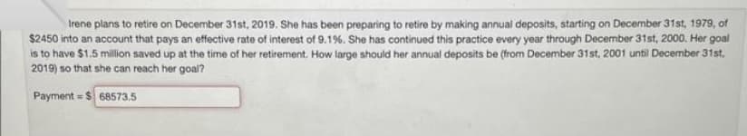 Irene plans to retire on December 31st, 2019. She has been preparing to retire by making annual deposits, starting on December 31st, 1979, of
$2450 into an account that pays an effective rate of interest of 9.1%. She has continued this practice every year through December 31st, 2000. Her goal
is to have $1.5 million saved up at the time of her retirement. How large should her annual deposits be (from December 31st, 2001 until December 31st,
2019) so that she can reach her goal?
Payment = $68573.5