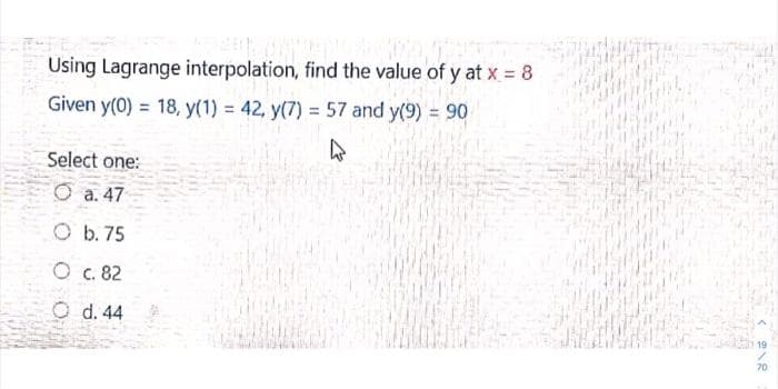 Using Lagrange interpolation, find the value of y at x = 8
Given y(0) 18, y(1) = 42, y(7) = 57 and y(9) = 90
Select one:
O
a. 47
Ob. 75
O c. 82
O d. 44
70