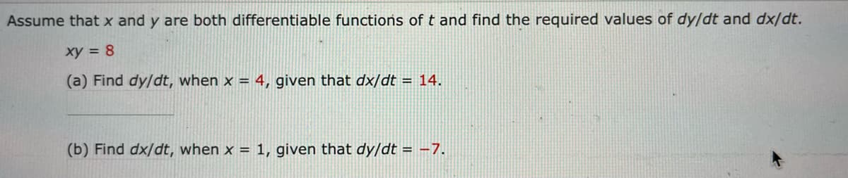 Assume that x and y are both differentiable functions of t and find the required values of dy/dt and dx/dt.
xy = 8
(a) Find dy/dt, when x = 4, given that dx/dt = 14.
(b) Find dx/dt, when x = 1, given that dy/dt = -7.