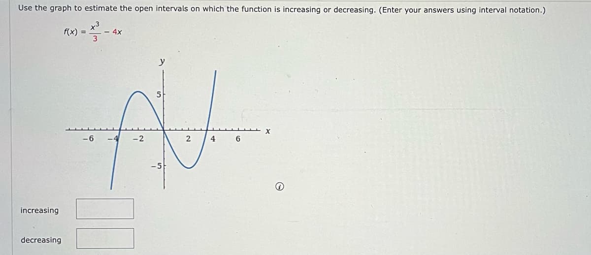 Use the graph to estimate the open intervals on which the function is increasing or decreasing. (Enter your answers using interval notation.)
x3
3
increasing
decreasing
f(x) =
-- 4x
ि
-2
5
2
4
6
X
®