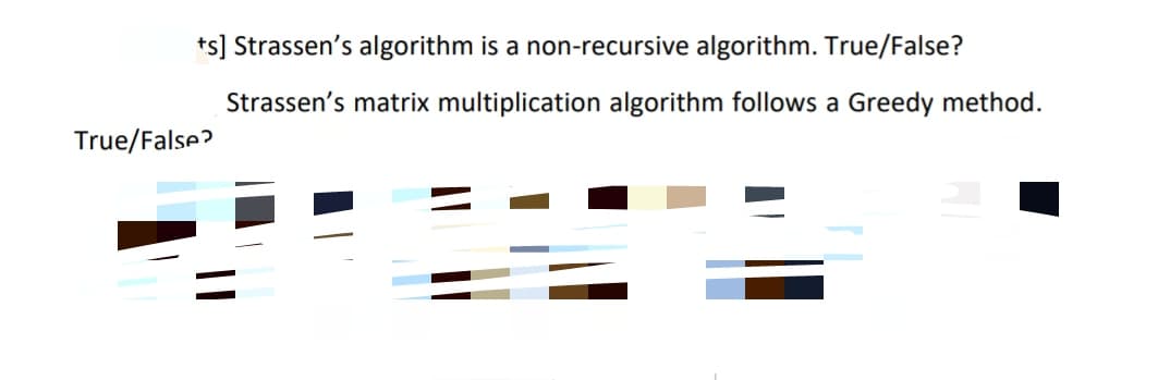 ts] Strassen's algorithm is a non-recursive algorithm. True/False?
Strassen's matrix multiplication algorithm follows a Greedy method.
True/False?
