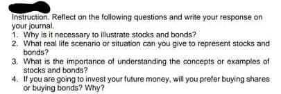 Instruction. Rellect on the following questions and write your response on
your journal.
1. Why is it necessary to illustrate stocks and bonds?
2. What real life scenario or situation can you give to represent stocks and
bonds?
3. What is the importance of understanding the concepts or examples of
stocks and bonds?
4. If you are going to invest your future money, will you prefer buying shares
or buying bonds? Why?
