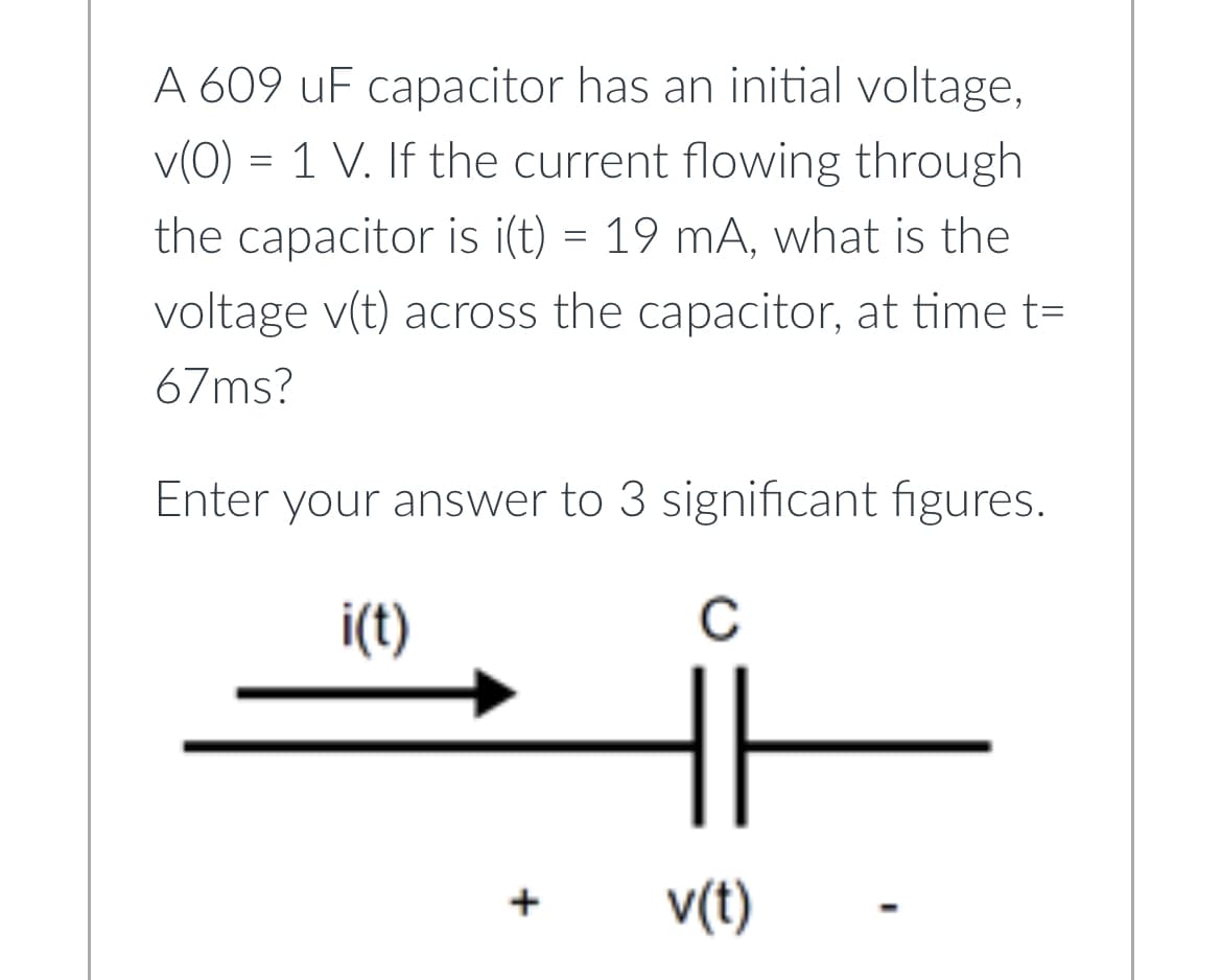 A 609 uF capacitor has an initial voltage,
v(0) = 1 V. If the current flowing through
the capacitor is i(t) = 19 mA, what is the
voltage v(t) across the capacitor, at time t=
67ms?
Enter your answer to 3 significant figures.
i(t)
с
+
v(t)
-