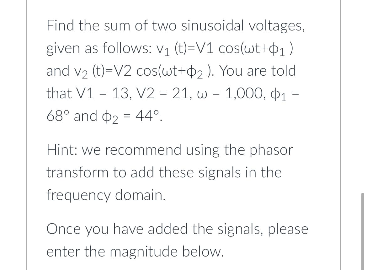 Find the sum of two sinusoidal voltages,
given as follows: V₁ (t)=V1 cos(wt+₁)
and v₂ (t)=V2 cos(wt+2). You are told
that V1 =13, V2 = 21, w = 1,000, 1
68° and 2 44°.
=
=
Hint: we recommend using the phasor
transform to add these signals in the
frequency domain.
Once you have added the signals, please
enter the magnitude below.