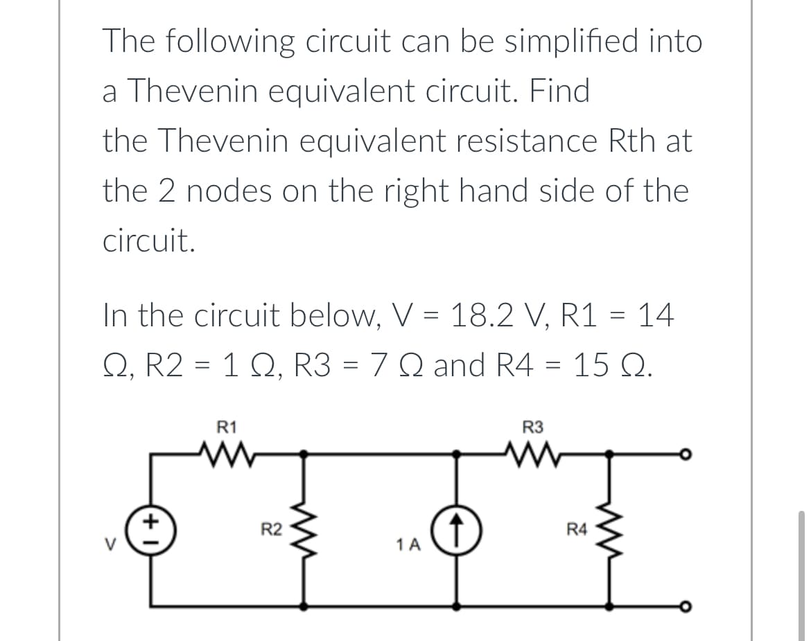 The following circuit can be simplified into
a Thevenin equivalent circuit. Find
the Thevenin equivalent resistance Rth at
the 2 nodes on the right hand side of the
circuit.
In the circuit below, V = 18.2 V, R1 = 14
Q, R2 = 1 Q, R3 = 7 Q and R4 = 15 Q.
(+1)
R1
R2
ww
1 A
↑
R3
www
R4
ww