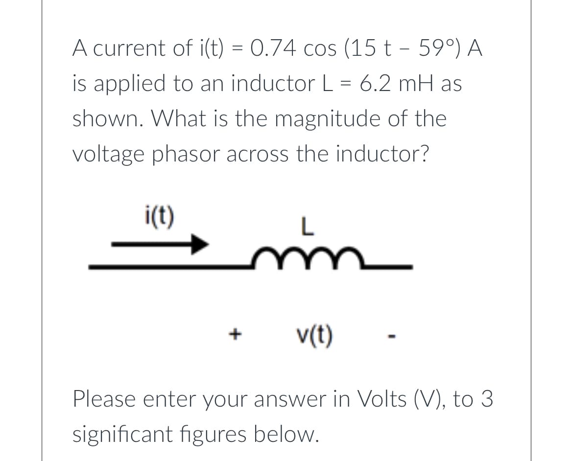 A current of i(t) = 0.74 cos (15 t - 59°) A
is applied to an inductor L = 6.2 mH as
shown. What is the magnitude of the
voltage phasor across the inductor?
i(t)
m
v(t)
Please enter your answer in Volts (V), to 3
significant figures below.