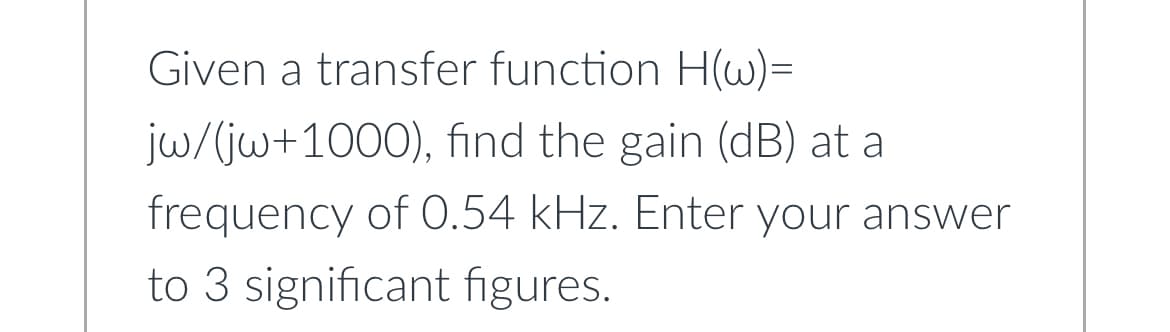 Given a transfer function H(w)=
jw/(jw+1000), find the gain (dB) at a
frequency of 0.54 kHz. Enter your answer
to 3 significant figures.