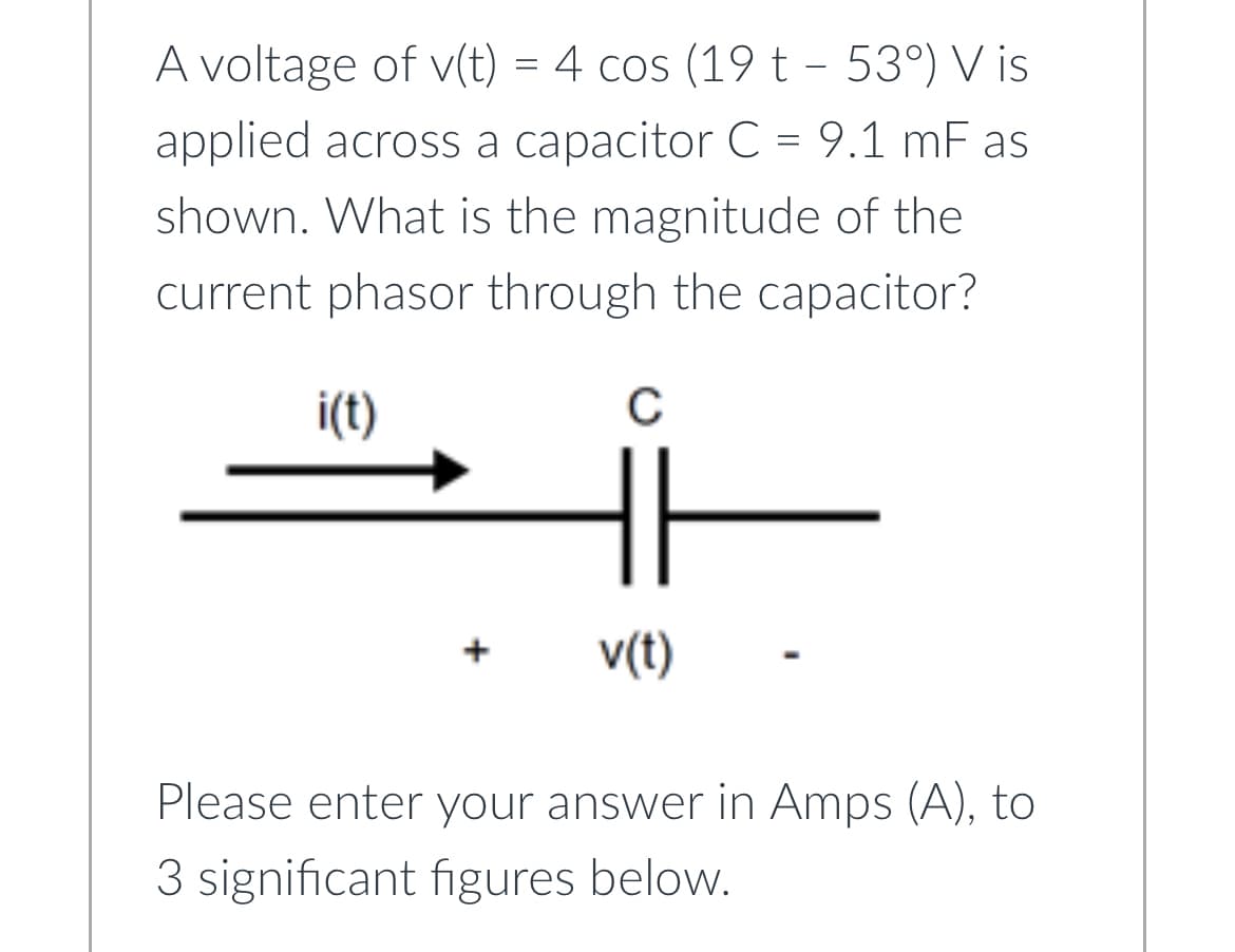 A voltage of v(t) = 4 cos (19 t - 53°) V is
applied across a capacitor C = 9.1 mF as
shown. What is the magnitude of the
current phasor through the capacitor?
i(t)
C
v(t)
Please enter your answer in Amps (A), to
3 significant figures below.