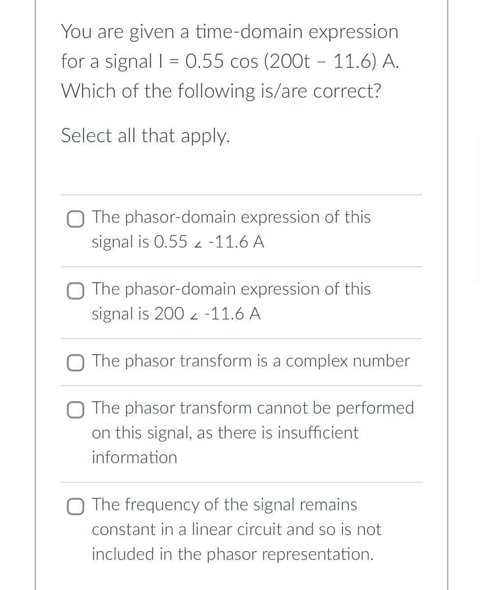 You are given a time-domain expression
for a signal | = 0.55 cos (200t – 11.6) A.
Which of the following is/are correct?
Select all that apply.
O The phasor-domain expression of this
signal is 0.55 -11.6 A
Z
O The phasor-domain expression of this
signal is 2002 -11.6 A
The phasor transform is a complex number
O The phasor transform cannot be performed
on this signal, as there is insufficient
information
O The frequency of the signal remains
constant in a linear circuit and so is not
included in the phasor representation.