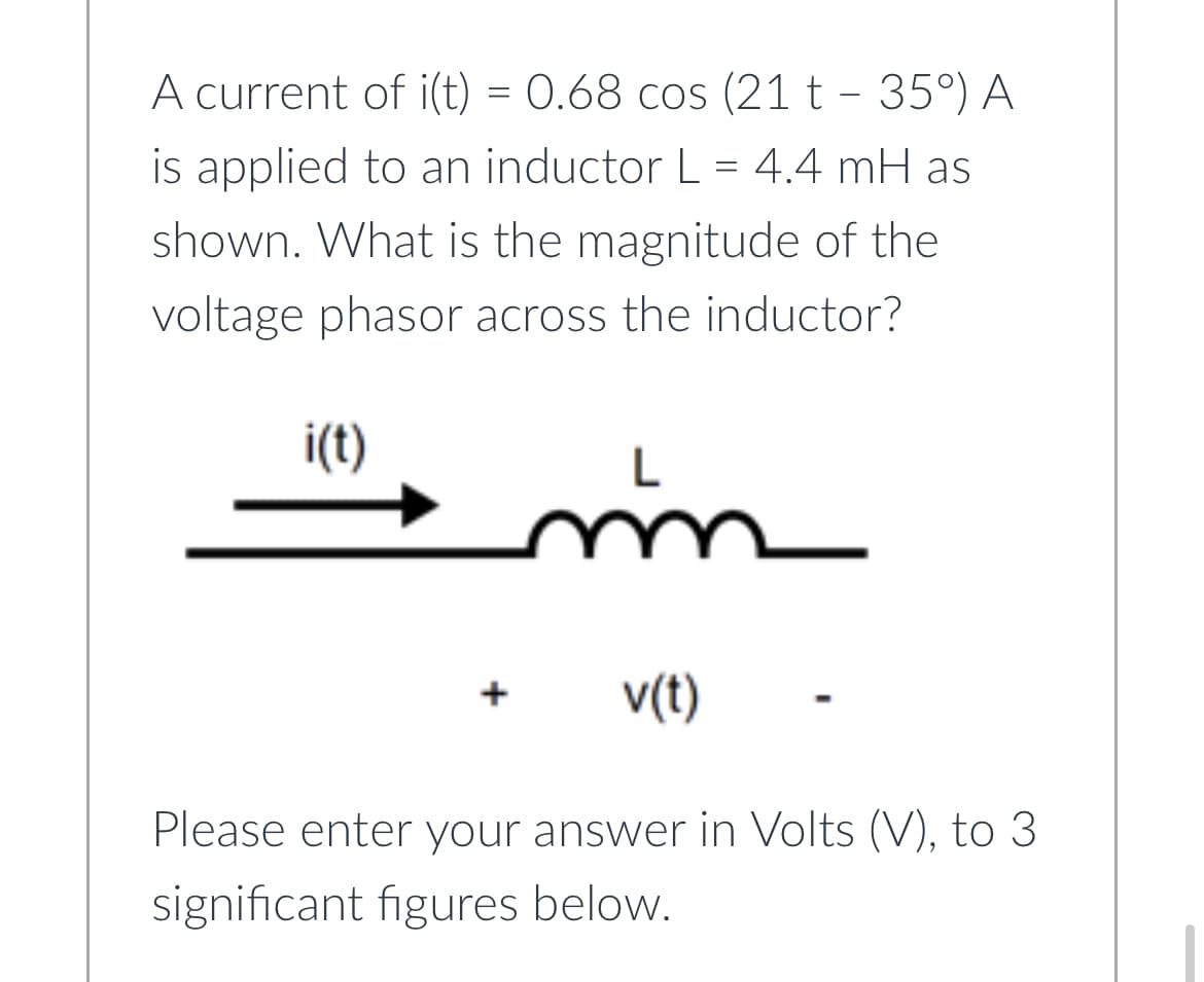 A current of i(t) = 0.68 cos (21t - 35°) A
is applied to an inductor L = 4.4 mH as
shown. What is the magnitude of the
voltage phasor across the inductor?
i(t)
L
m
v(t)
Please enter your answer in Volts (V), to 3
significant figures below.
