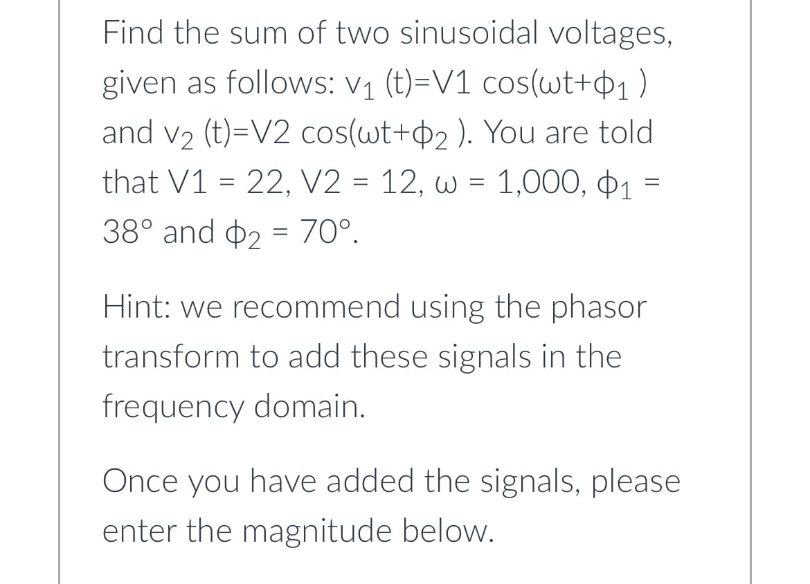 Find the sum of two sinusoidal voltages,
given as follows: V₁ (t)=V1 cos(wt+₁)
and v₂ (t)=V2 cos(wt+2 ). You are told
that V1 = 22, V2 = 12, w = 1,000, 1
38° and 2 = 70°.
=
Hint: we recommend using the phasor
transform to add these signals in the
frequency domain.
Once you have added the signals, please
enter the magnitude below.