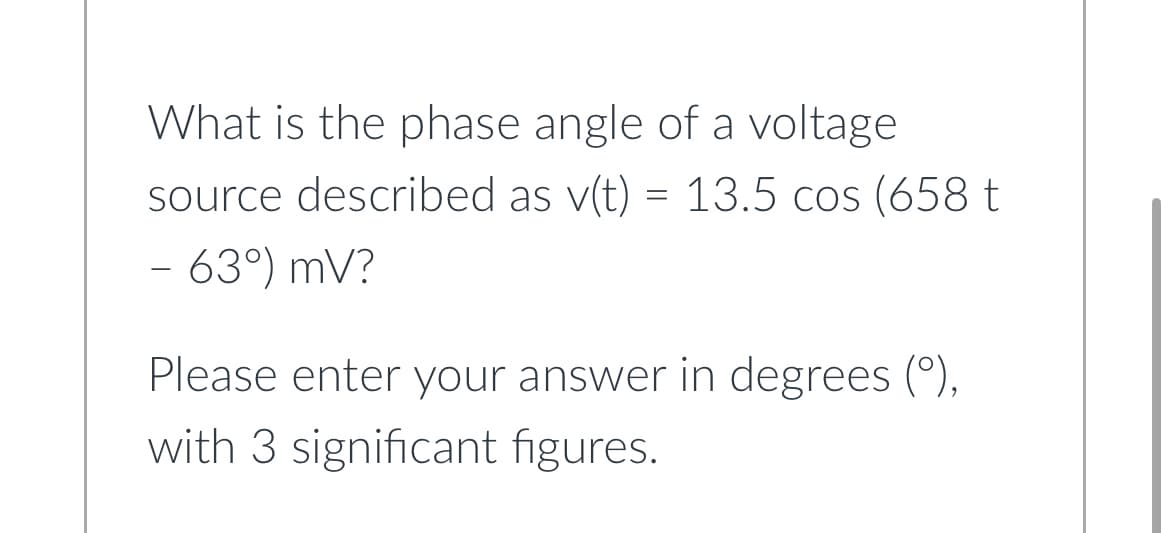 What is the phase angle of a voltage
source described as v(t) = 13.5 cos (658 t
- 63°) mV?
Please enter your answer in degrees (º),
with 3 significant figures.
