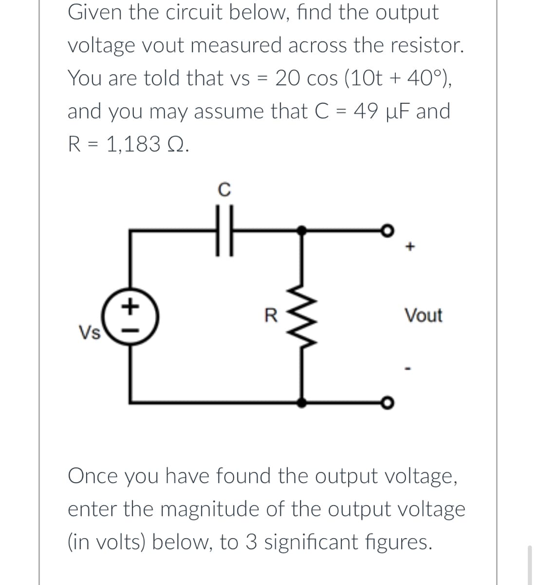 Given the circuit below, find the output
voltage vout measured across the resistor.
You are told that vs = 20 cos (10t + 40°),
and you may assume that C = 49 µF and
R = 1,183 Q.
Vs
+1
с
R
Vout
Once you have found the output voltage,
enter the magnitude of the output voltage
(in volts) below, to 3 significant figures.