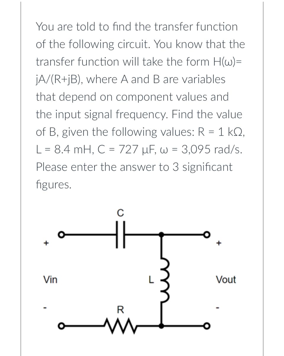 You are told to find the transfer function
of the following circuit. You know that the
transfer function will take the form H(w)=
jA/(R+jB), where A and B are variables
that depend on component values and
the input signal frequency. Find the value
of B, given the following values: R = 1 kº,
L = 8.4 mH, C = 727 µF, w = 3,095 rad/s.
Please enter the answer to 3 significant
figures.
Vin
C
R
www
Vout